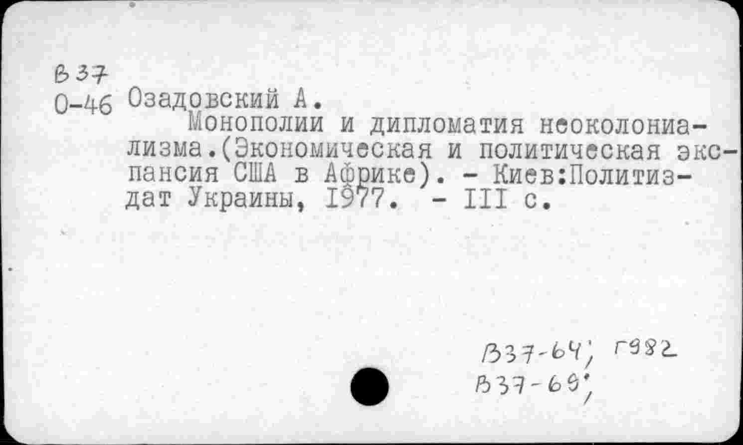 ﻿№1
0-46 Озадовский А.
Монополии и дипломатия неоколониализма .(Экономическая и политическая экс пансия США в Африке). - Киев:Политиз-дат Украины, 1977. - III с.
/339-60)